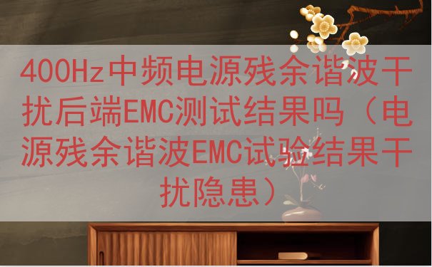 400Hz中频电源残余谐波干扰后端EMC测试结果吗（电源残余谐波EMC试验结果干扰隐患）
